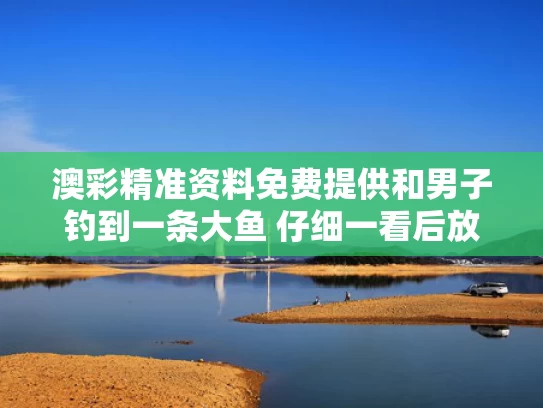 澳彩精准资料免费提供	和男子钓到一条大鱼 仔细一看后放生与钓到大鱼放生有说法