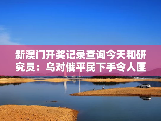 新澳门开奖记录查询今天和研究员：乌对俄平民下手令人匪夷所思与俄乌对峙