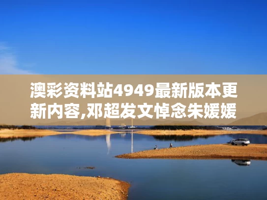 澳彩资料站4949最新版本更新内容,邓超发文悼念朱媛媛 狗头表情引争议