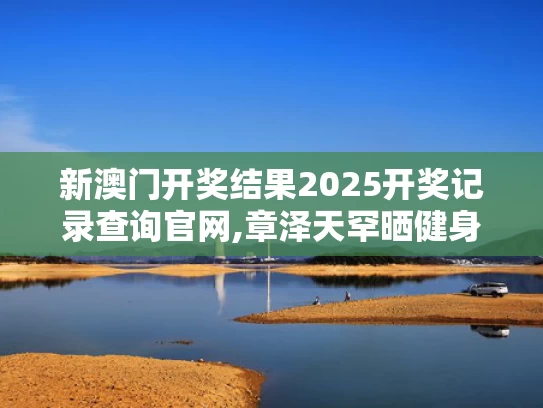 新澳门开奖结果2025开奖记录查询官网,章泽天罕晒健身照 素颜皮肤白里透红