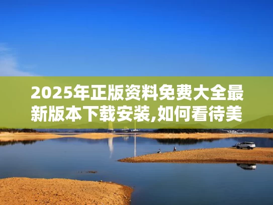 2025年正版资料免费大全最新版本下载安装,如何看待美媒越来越多“夸”中国