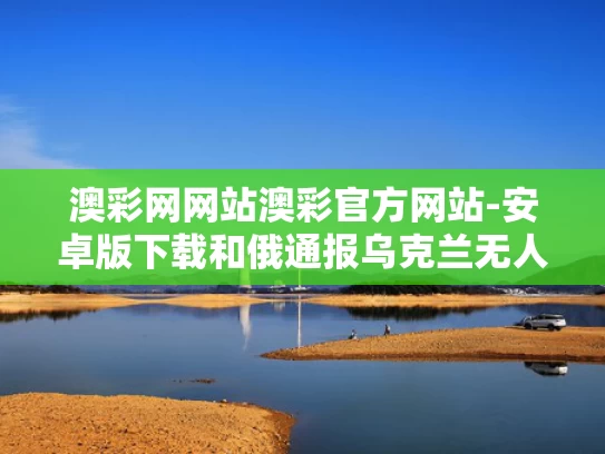 澳彩网网站澳彩官方网站-安卓版下载和俄通报乌克兰无人机袭击损失与乌克兰击落客机