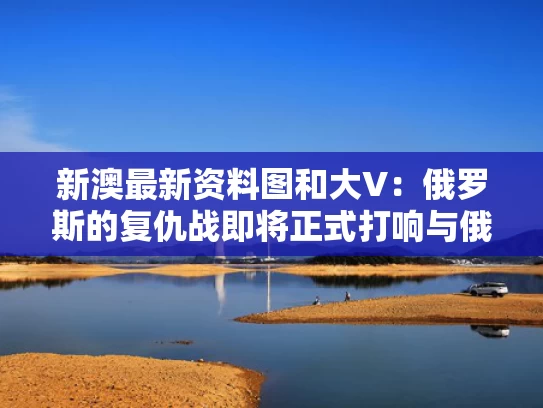 新澳最新资料图和大V：俄罗斯的复仇战即将正式打响与俄罗斯为战友复仇