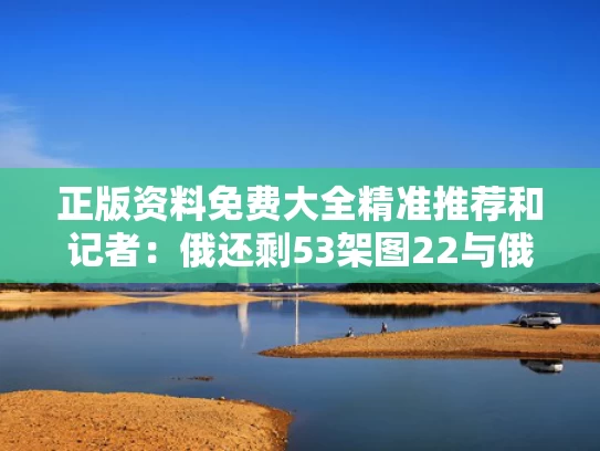 正版资料免费大全精准推荐和记者：俄还剩53架图22与俄国剩余舰艇在撤往