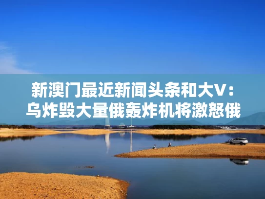 新澳门最近新闻头条和大V：乌炸毁大量俄轰炸机将激怒俄方与乌克兰轰炸
