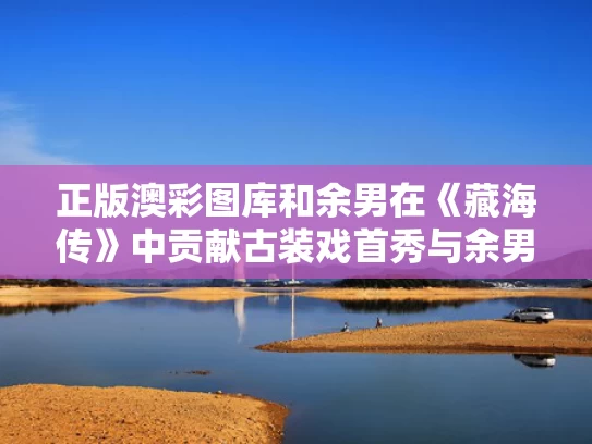 正版澳彩图库	和余男在《藏海传》中贡献古装戏首秀与余男在《藏海传》中贡献古装戏首秀的是谁