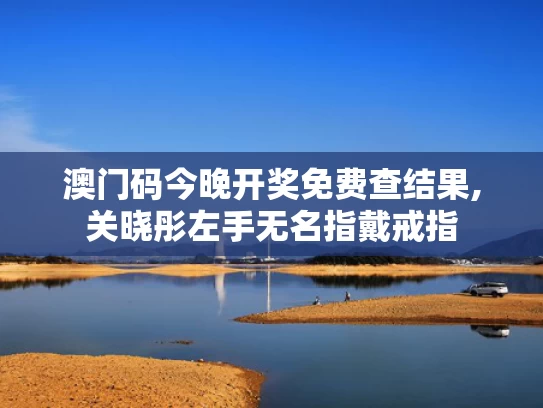 澳门码今晚开奖免费查结果,关晓彤左手无名指戴戒指