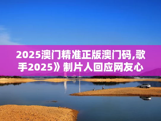 2025澳门精准正版澳门码,歌手2025》制片人回应网友心理落差