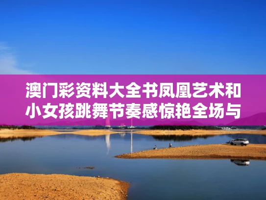 澳门彩资料大全书凤凰艺术和小女孩跳舞节奏感惊艳全场与小女孩跳舞蹈的视频