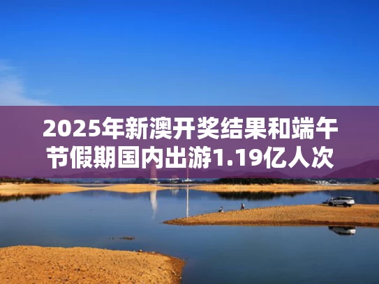 2025年新澳开奖结果和端午节假期国内出游1.19亿人次与端午节游客数量
