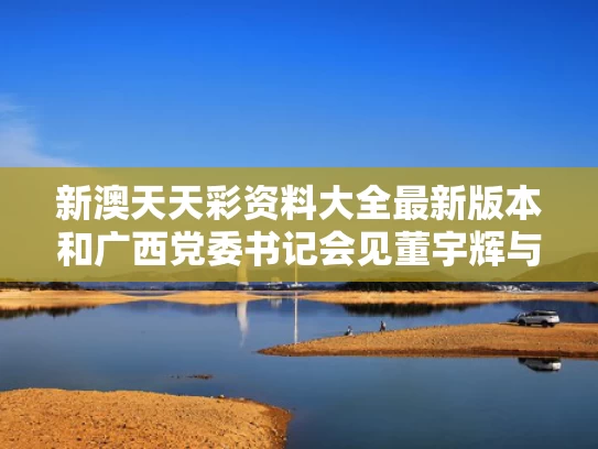 新澳天天彩资料大全最新版本和广西党委书记会见董宇辉与广西政府董希楠简介