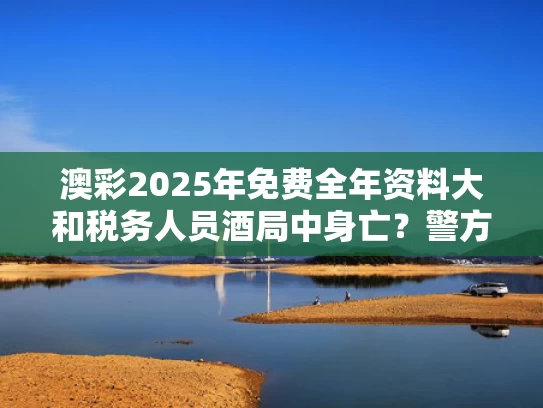 澳彩2025年免费全年资料大	和税务人员酒局中身亡？警方：系村民与与税务局喝酒应该怎么说