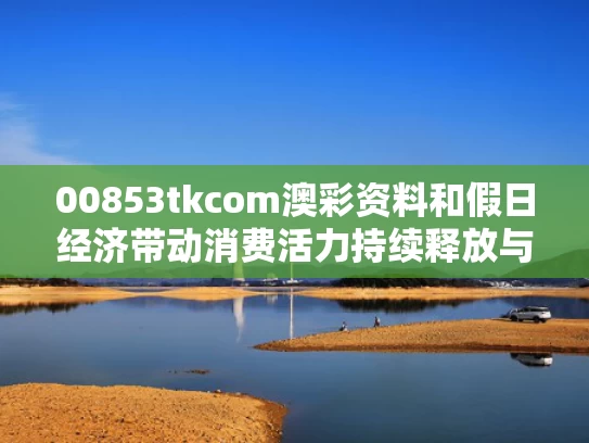 00853tkcom澳彩资料和假日经济带动消费活力持续释放与假日经济是否能拉动需求