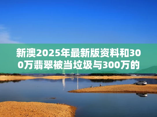 新澳2025年最新版资料和300万翡翠被当垃圾与300万的翡翠