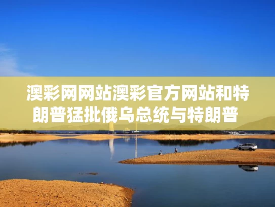 澳彩网网站澳彩官方网站和特朗普猛批俄乌总统与特朗普 俄