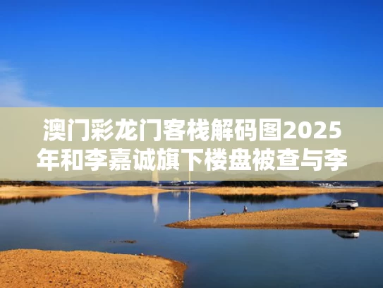 澳门彩龙门客栈解码图2025年和李嘉诚旗下楼盘被查与李嘉诚的楼盘