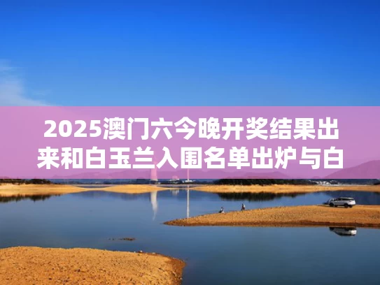 2025澳门六今晚开奖结果出来和白玉兰入围名单出炉与白玉兰参选名单公布