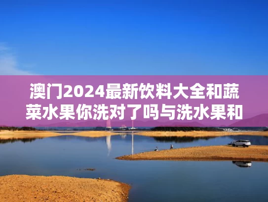 澳门2024最新饮料大全和蔬菜水果你洗对了吗与洗水果和蔬菜