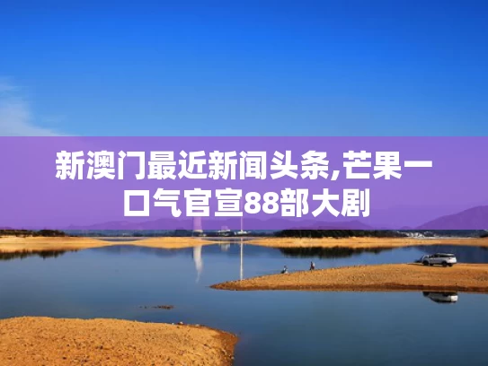 新澳门最近新闻头条,芒果一口气官宣88部大剧
