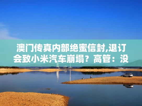 澳门传真内部绝蜜信封,退订会致小米汽车崩塌？高管：没说过