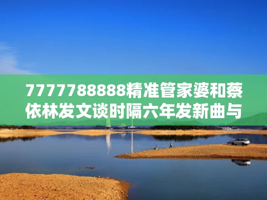 7777788888精准管家婆和蔡依林发文谈时隔六年发新曲与蔡依林发文谈时隔六年发新曲是真的吗