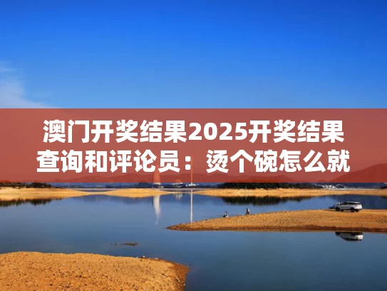 澳门开奖结果2025开奖结果查询和评论员：烫个碗怎么就恶心了与很烫的碗怎么从锅里拿出来