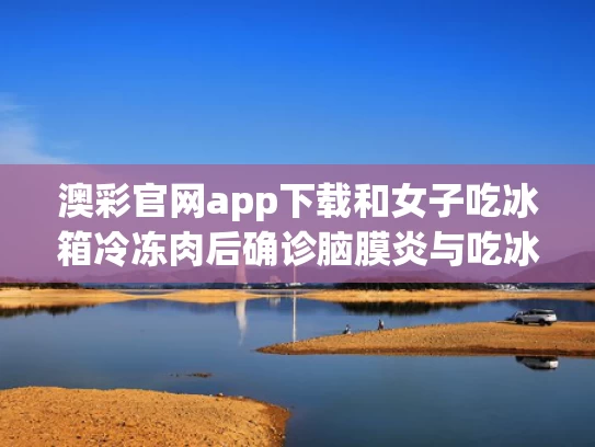澳彩官网app下载和女子吃冰箱冷冻肉后确诊脑膜炎与吃冰冻到脑痛