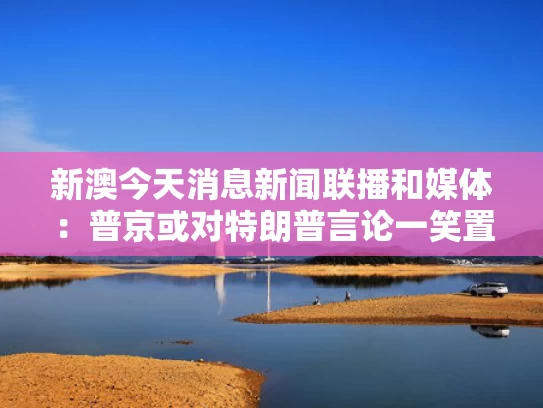 新澳今天消息新闻联播和媒体：普京或对特朗普言论一笑置之与普京向特朗普发贺电