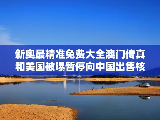 新奥最精准免费大全澳门传真和美国被曝暂停向中国出售核电站设备与美国限制核电设备出口