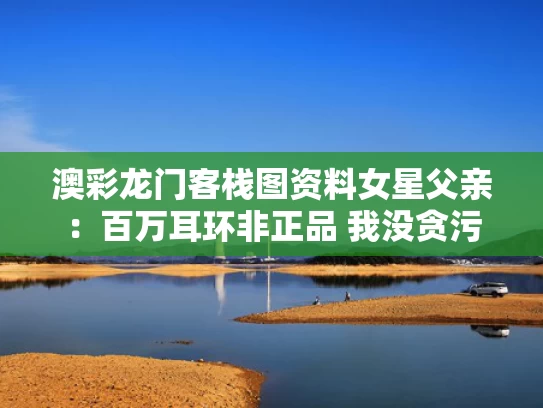 澳彩龙门客栈图资料	女星父亲：百万耳环非正品 我没贪污