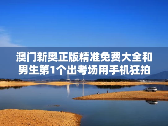澳门新奥正版精准免费大全和男生第1个出考场用手机狂拍家长与考试拿手机拍照