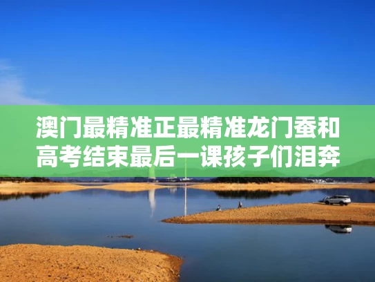 澳门最精准正最精准龙门蚕和高考结束最后一课孩子们泪奔了与高考最后一堂什么时候结束