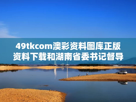 49tkcom澳彩资料图库正版资料下载	和湖南省委书记督导溶洞清污与湖南省委书记慰问
