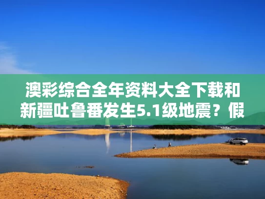 澳彩综合全年资料大全下载	和新疆吐鲁番发生5.1级地震？假的与新疆吐鲁番鄯善地震