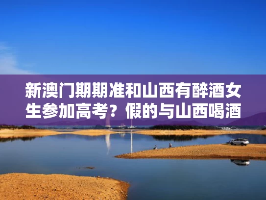 新澳门期期准和山西有醉酒女生参加高考？假的与山西喝酒死亡事件