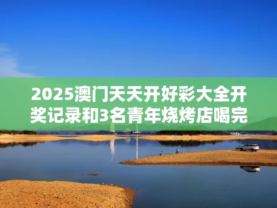 2025澳门天天开好彩大全开奖记录和3名青年烧烤店喝完酒逃单与在烧烤店喝酒死了老板要赔钱吗