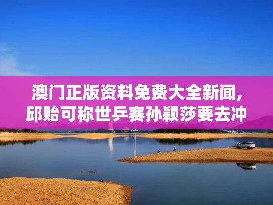 澳门正版资料免费大全新闻,邱贻可称世乒赛孙颖莎要去冲去拼