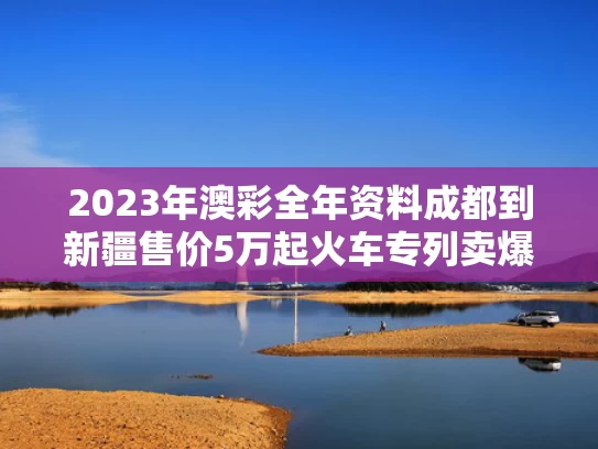 2023年澳彩全年资料	成都到新疆售价5万起火车专列卖爆