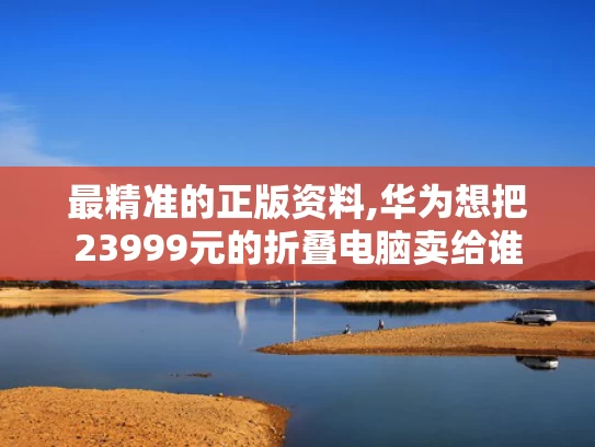 最精准的正版资料,华为想把23999元的折叠电脑卖给谁
