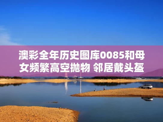 澳彩全年历史图库0085和母女频繁高空抛物 邻居戴头盔出门与大妈高空抛物