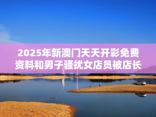 2025年新澳门天天开彩免费资料和男子骚扰女店员被店长锁喉按倒与店长骚扰员工怎么办
