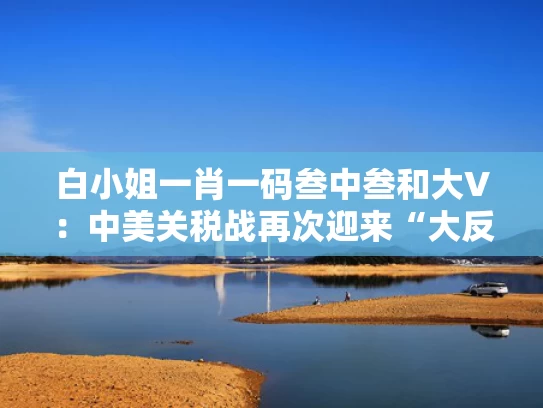 白小姐一肖一码叁中叁和大V：中美关税战再次迎来“大反转”与《中美关税条约》