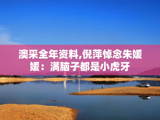 澳采全年资料,倪萍悼念朱媛媛：满脑子都是小虎牙