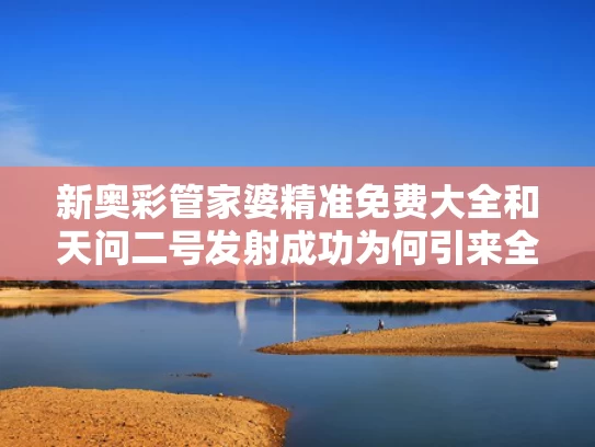 新奥彩管家婆精准免费大全和天问二号发射成功为何引来全球关注与天问二号作用