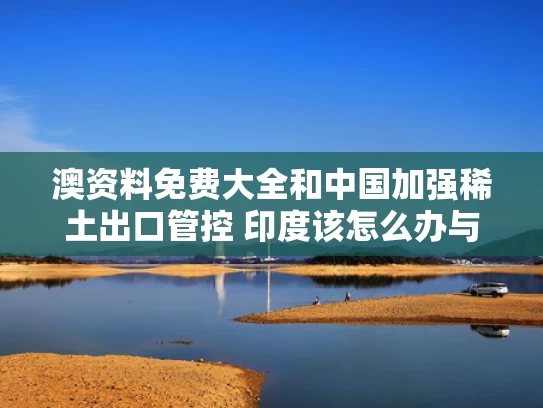 澳资料免费大全和中国加强稀土出口管控 印度该怎么办与中国控制稀土出口
