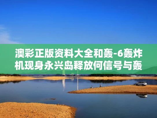 澳彩正版资料大全	和轰-6轰炸机现身永兴岛释放何信号与轰-6n