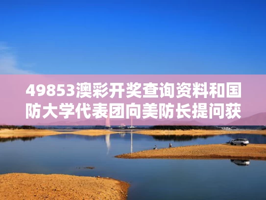 49853澳彩开奖查询资料和国防大学代表团向美防长提问获点赞与国防大学校常委