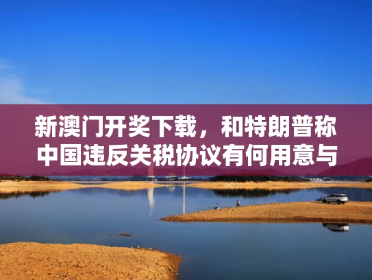 新澳门开奖下载，和特朗普称中国违反关税协议有何用意与特朗普称中国违反关税协议有何用意吗