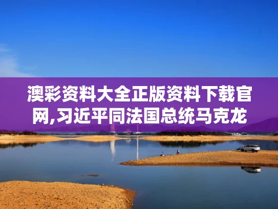 澳彩资料大全正版资料下载官网,习近平同法国总统马克龙通电话