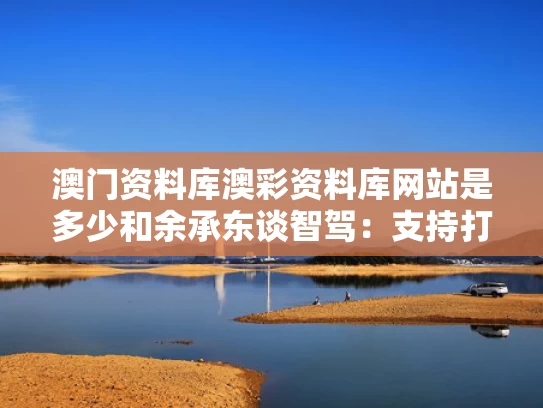 澳门资料库澳彩资料库网站是多少	和余承东谈智驾：支持打击乱吹牛与余承东最新发言